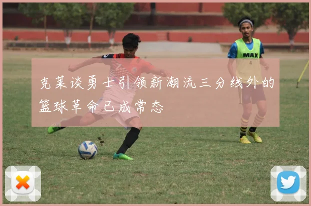 克莱谈勇士引领新潮流三分线外的篮球革命已成常态