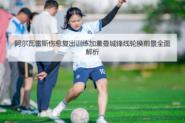 阿尔瓦雷斯伤愈复出训练加量曼城锋线轮换前景全面解析