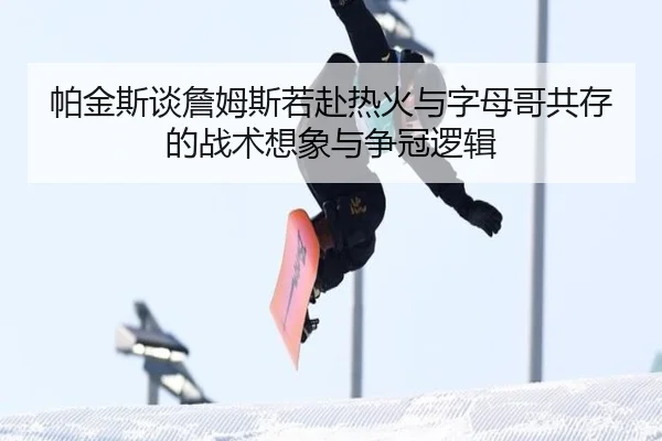 帕金斯谈詹姆斯若赴热火与字母哥共存的战术想象与争冠逻辑
