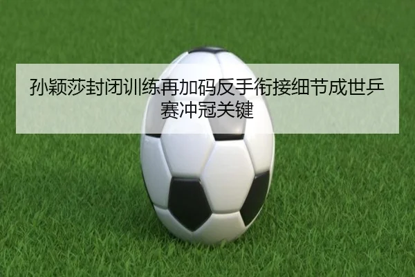孙颖莎封闭训练再加码反手衔接细节成世乒赛冲冠关键