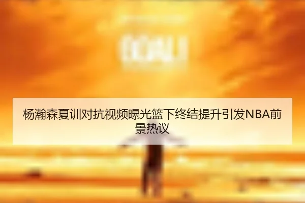 杨瀚森夏训对抗视频曝光篮下终结提升引发NBA前景热议