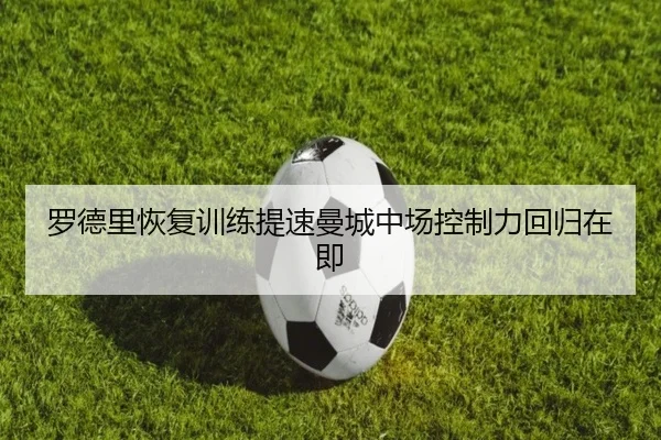 罗德里恢复训练提速曼城中场控制力回归在即